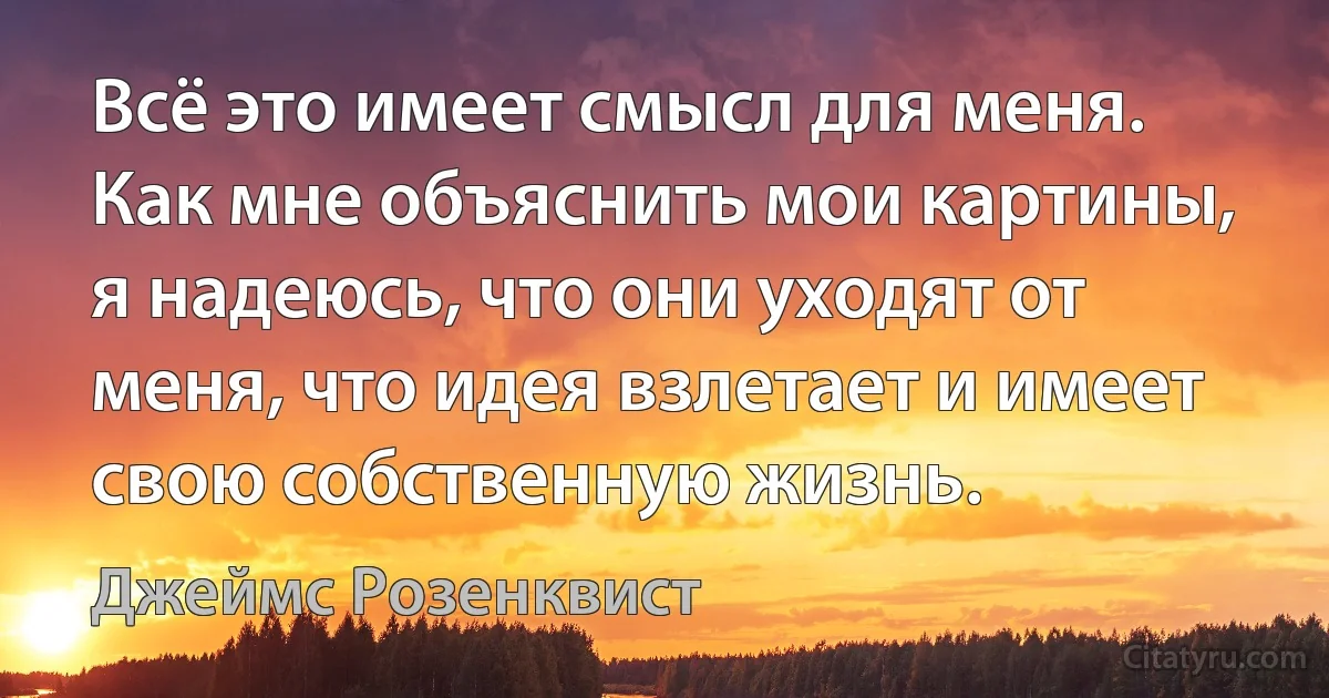 Всё это имеет смысл для меня. Как мне объяснить мои картины, я надеюсь, что они уходят от меня, что идея взлетает и имеет свою собственную жизнь. (Джеймс Розенквист)