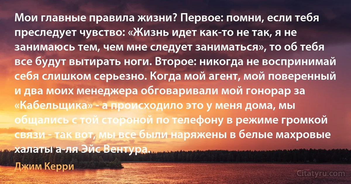 Мои главные правила жизни? Первое: помни, если тебя преследует чувство: «Жизнь идет как-то не так, я не занимаюсь тем, чем мне следует заниматься», то об тебя все будут вытирать ноги. Второе: никогда не воспринимай себя слишком серьезно. Когда мой агент, мой поверенный и два моих менеджера обговаривали мой гонорар за «Кабельщика» - а происходило это у меня дома, мы общались с той стороной по телефону в режиме громкой связи - так вот, мы все были наряжены в белые махровые халаты а-ля Эйс Вентура. (Джим Керри)