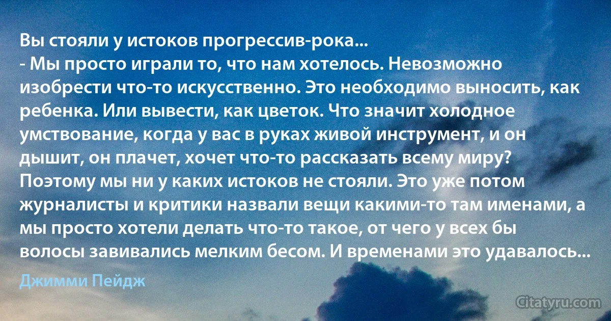 Вы стояли у истоков прогрессив-рока...
- Мы просто играли то, что нам хотелось. Невозможно изобрести что-то искусственно. Это необходимо выносить, как ребенка. Или вывести, как цветок. Что значит холодное умствование, когда у вас в руках живой инструмент, и он дышит, он плачет, хочет что-то рассказать всему миру? Поэтому мы ни у каких истоков не стояли. Это уже потом журналисты и критики назвали вещи какими-то там именами, а мы просто хотели делать что-то такое, от чего у всех бы волосы завивались мелким бесом. И временами это удавалось... (Джимми Пейдж)