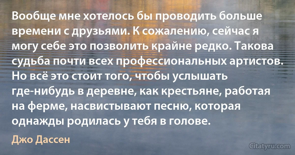 Вообще мне хотелось бы проводить больше времени с друзьями. К сожалению, сейчас я могу себе это позволить крайне редко. Такова судьба почти всех профессиональных артистов. Но всё это стоит того, чтобы услышать где-нибудь в деревне, как крестьяне, работая на ферме, насвистывают песню, которая однажды родилась у тебя в голове. (Джо Дассен)