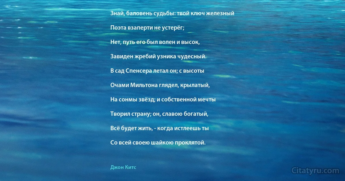 Знай, баловень судьбы: твой ключ железный

Поэта взаперти не устерёг;

Нет, путь его был волен и высок,

Завиден жребий узника чудесный.

В сад Спенсера летал он; с высоты

Очами Мильтона глядел, крылатый,

На сонмы звёзд; и собственной мечты

Творил страну; он, славою богатый,

Всё будет жить, - когда истлеешь ты

Со всей своею шайкою проклятой. (Джон Китс)