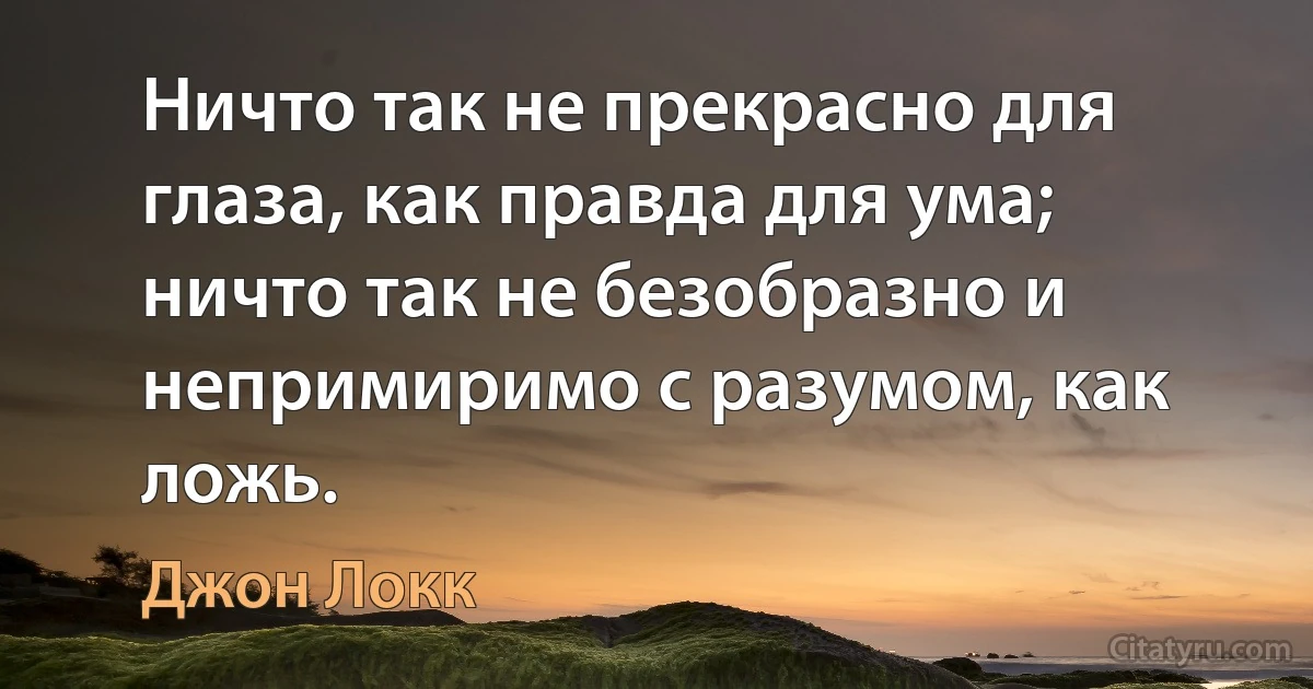 Ничто так не прекрасно для глаза, как правда для ума; ничто так не безобразно и непримиримо с разумом, как ложь. (Джон Локк)