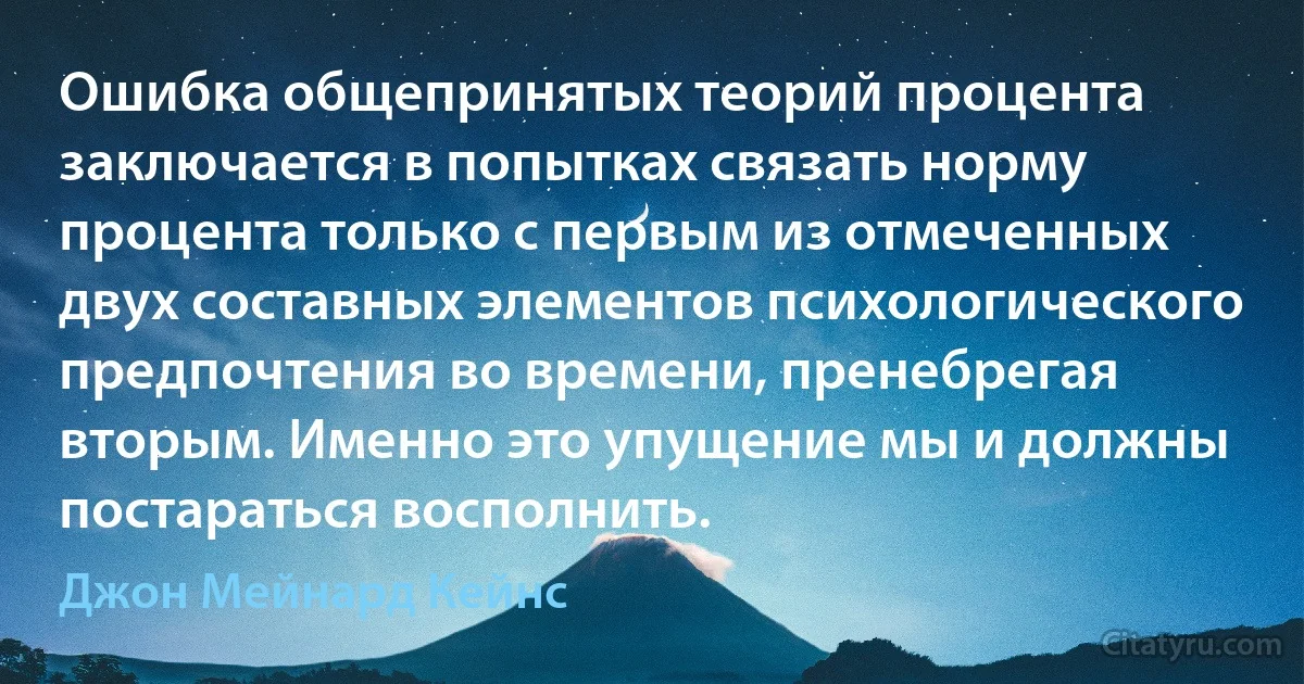 Ошибка общепринятых теорий процента заключается в попытках связать норму процента только с первым из отмеченных двух составных элементов психологического предпочтения во времени, пренебрегая вторым. Именно это упущение мы и должны постараться восполнить. (Джон Мейнард Кейнс)