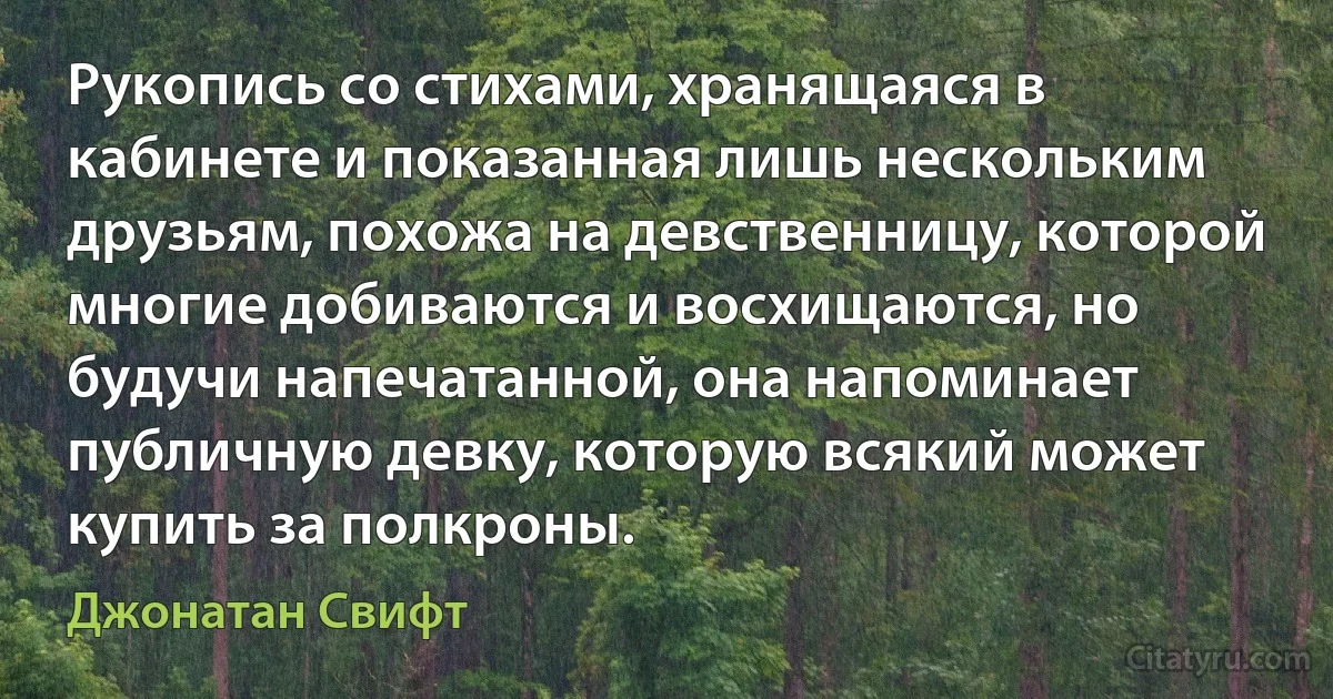 Рукопись со стихами, хранящаяся в кабинете и показанная лишь нескольким друзьям, похожа на девственницу, которой многие добиваются и восхищаются, но будучи напечатанной, она напоминает публичную девку, которую всякий может купить за полкроны. (Джонатан Свифт)