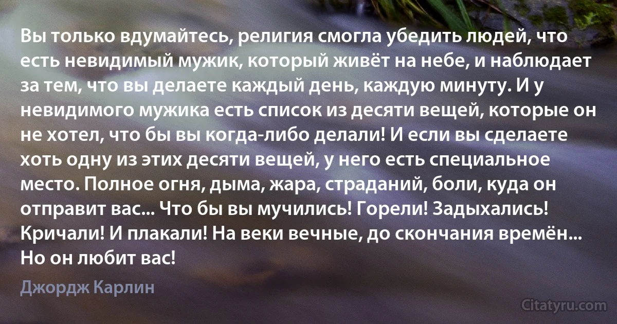 Вы только вдумайтесь, религия смогла убедить людей, что есть невидимый мужик, который живёт на небе, и наблюдает за тем, что вы делаете каждый день, каждую минуту. И у невидимого мужика есть список из десяти вещей, которые он не хотел, что бы вы когда-либо делали! И если вы сделаете хоть одну из этих десяти вещей, у него есть специальное место. Полное огня, дыма, жара, страданий, боли, куда он отправит вас... Что бы вы мучились! Горели! Задыхались! Кричали! И плакали! На веки вечные, до скончания времён... Но он любит вас! (Джордж Карлин)