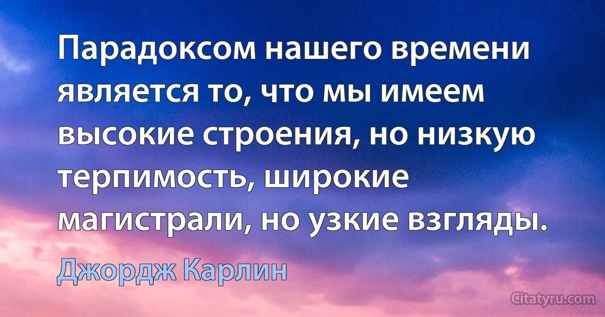 Парадоксом нашего времени является то, что мы имеем высокие строения, но низкую терпимость, широкие магистрали, но узкие взгляды. (Джордж Карлин)