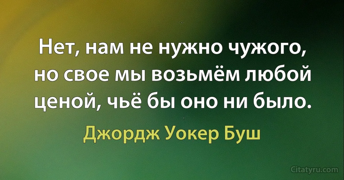 Нет, нам не нужно чужого, но свое мы возьмём любой ценой, чьё бы оно ни было. (Джордж Уокер Буш)