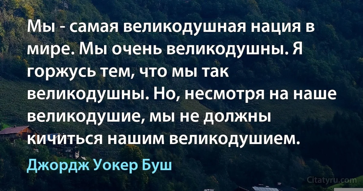 Мы - самая великодушная нация в мире. Мы очень великодушны. Я горжусь тем, что мы так великодушны. Но, несмотря на наше великодушие, мы не должны кичиться нашим великодушием. (Джордж Уокер Буш)