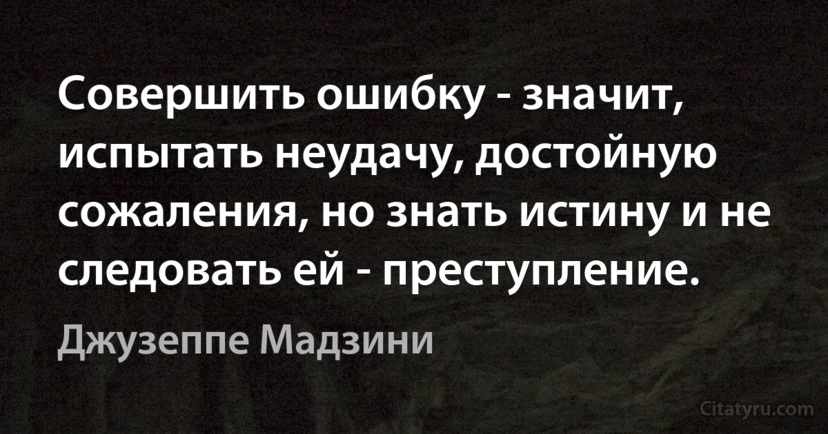 Совершить ошибку - значит, испытать неудачу, достойную сожаления, но знать истину и не следовать ей - преступление. (Джузеппе Мадзини)