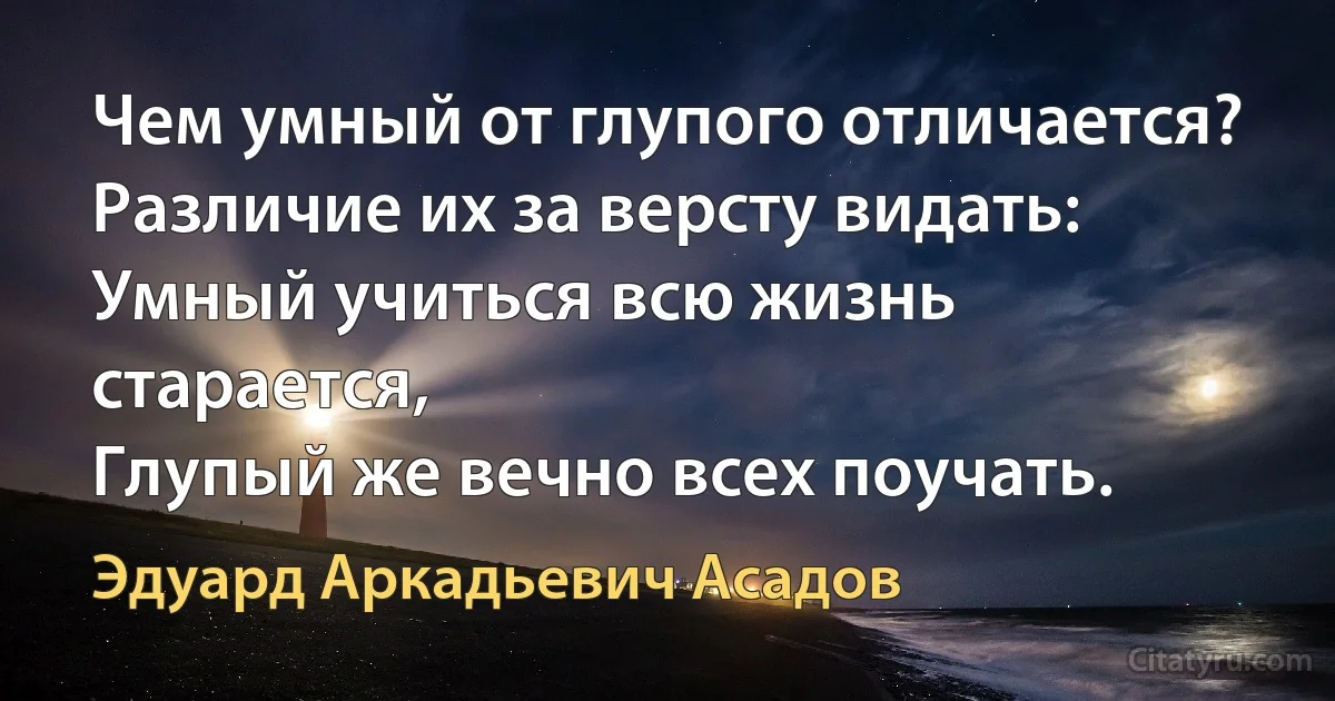 Чем умный от глупого отличается?
Различие их за версту видать:
Умный учиться всю жизнь старается,
Глупый же вечно всех поучать. (Эдуард Аркадьевич Асадов)