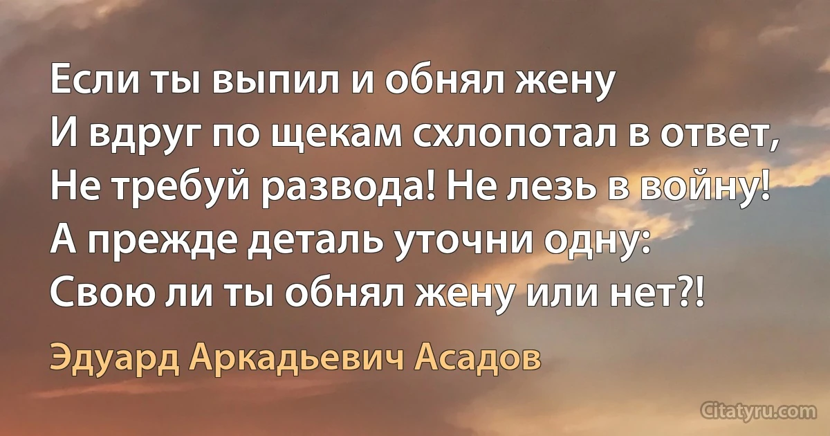 Если ты выпил и обнял жену 
И вдруг по щекам схлопотал в ответ, 
Не требуй развода! Не лезь в войну!
А прежде деталь уточни одну:
Свою ли ты обнял жену или нет?! (Эдуард Аркадьевич Асадов)