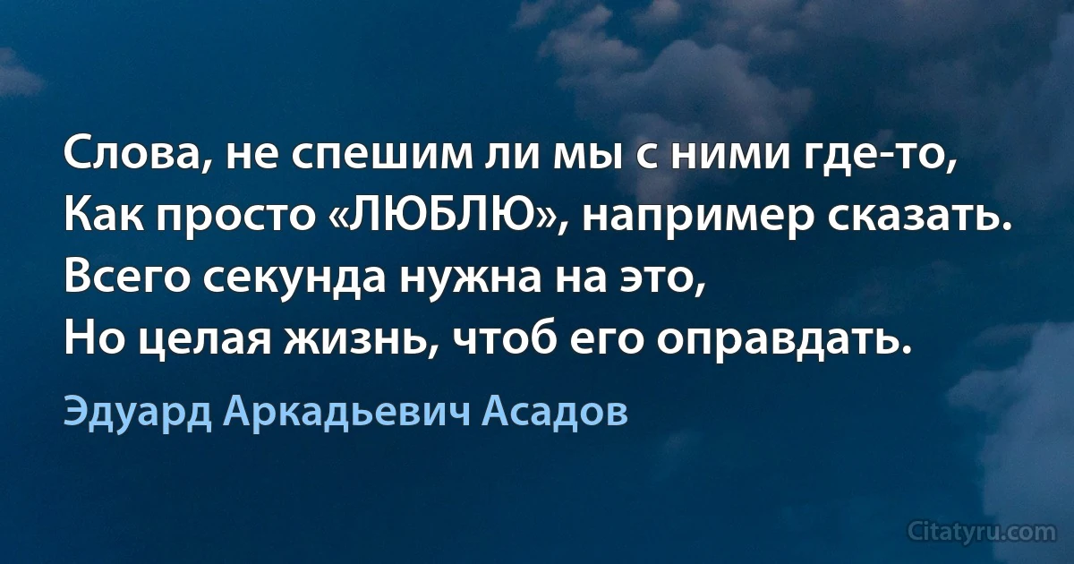 Слова, не спешим ли мы с ними где-то,
Как просто «ЛЮБЛЮ», например сказать.
Всего секунда нужна на это,
Но целая жизнь, чтоб его оправдать. (Эдуард Аркадьевич Асадов)