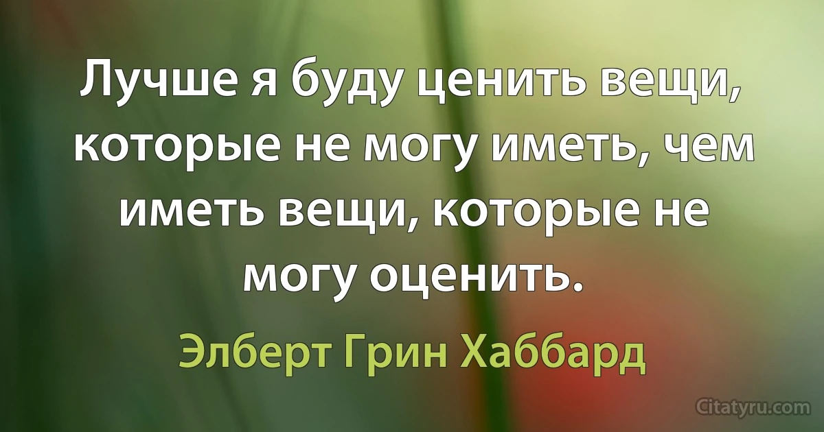 Лучше я буду ценить вещи, которые не могу иметь, чем иметь вещи, которые не могу оценить. (Элберт Грин Хаббард)