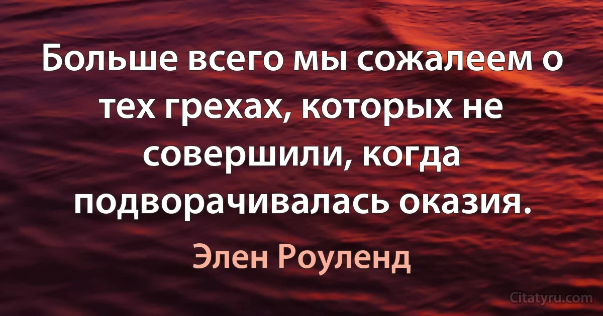 Больше всего мы сожалеем о тех грехах, которых не совершили, когда подворачивалась оказия. (Элен Роуленд)