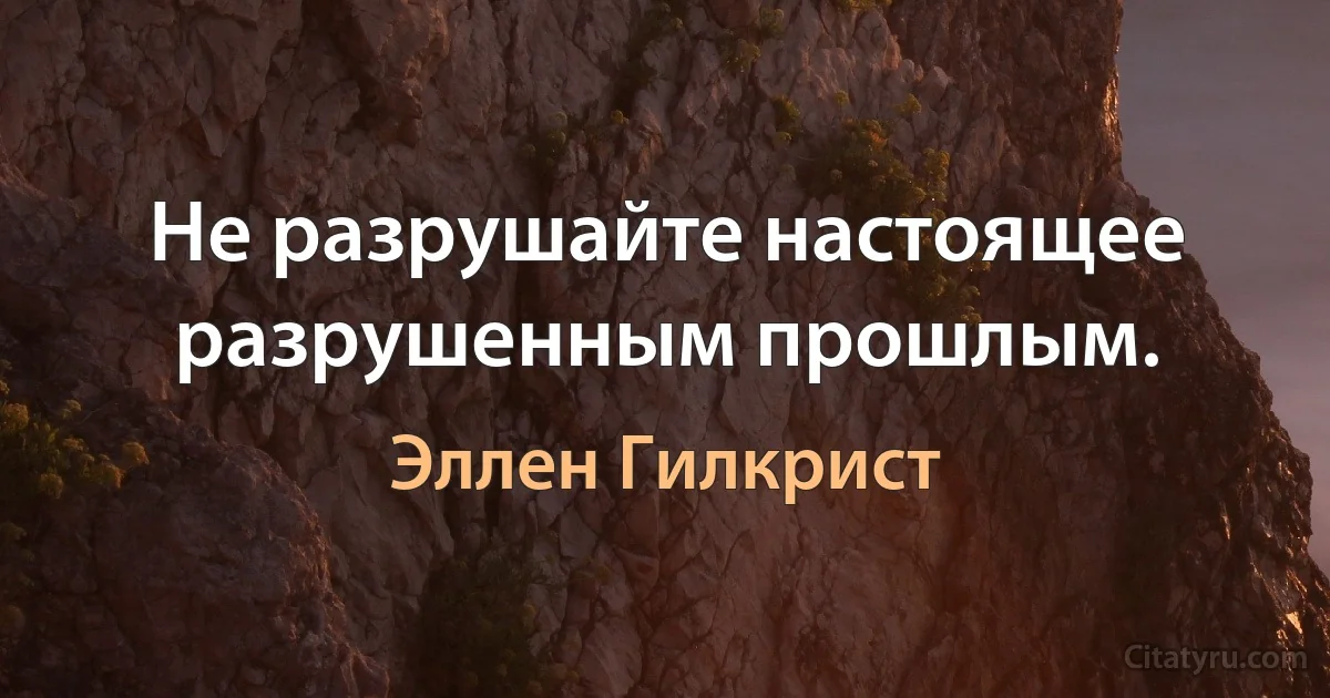 Не разрушайте настоящее разрушенным прошлым. (Эллен Гилкрист)