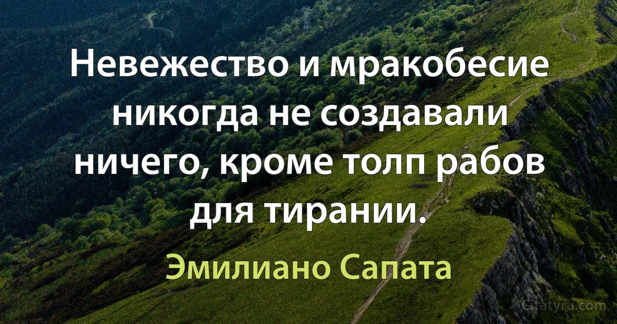 Невежество и мракобесие никогда не создавали ничего, кроме толп рабов для тирании. (Эмилиано Сапата)