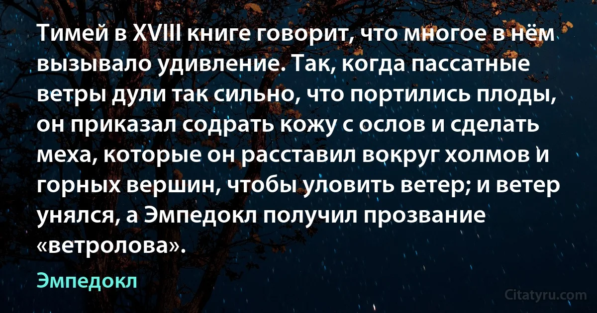 Тимей в XVIII книге говорит, что многое в нём вызывало удивление. Так, когда пассатные ветры дули так сильно, что портились плоды, он приказал содрать кожу с ослов и сделать меха, которые он расставил вокруг холмов и горных вершин, чтобы уловить ветер; и ветер унялся, а Эмпедокл получил прозвание «ветролова». (Эмпедокл)