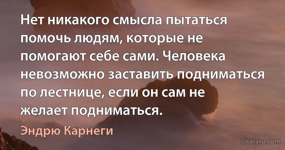 Нет никакого смысла пытаться помочь людям, которые не помогают себе сами. Человека невозможно заставить подниматься по лестнице, если он сам не желает подниматься. (Эндрю Карнеги)