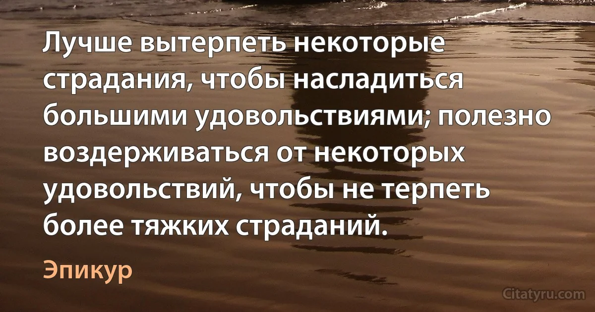 Лучше вытерпеть некоторые страдания, чтобы насладиться большими удовольствиями; полезно воздерживаться от некоторых удовольствий, чтобы не терпеть более тяжких страданий. (Эпикур)