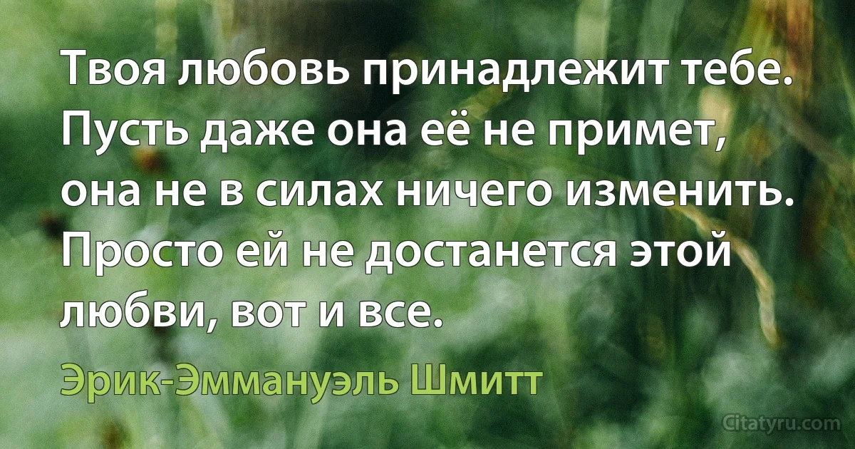 Твоя любовь принадлежит тебе. Пусть даже она её не примет, она не в силах ничего изменить. Просто ей не достанется этой любви, вот и все. (Эрик-Эммануэль Шмитт)