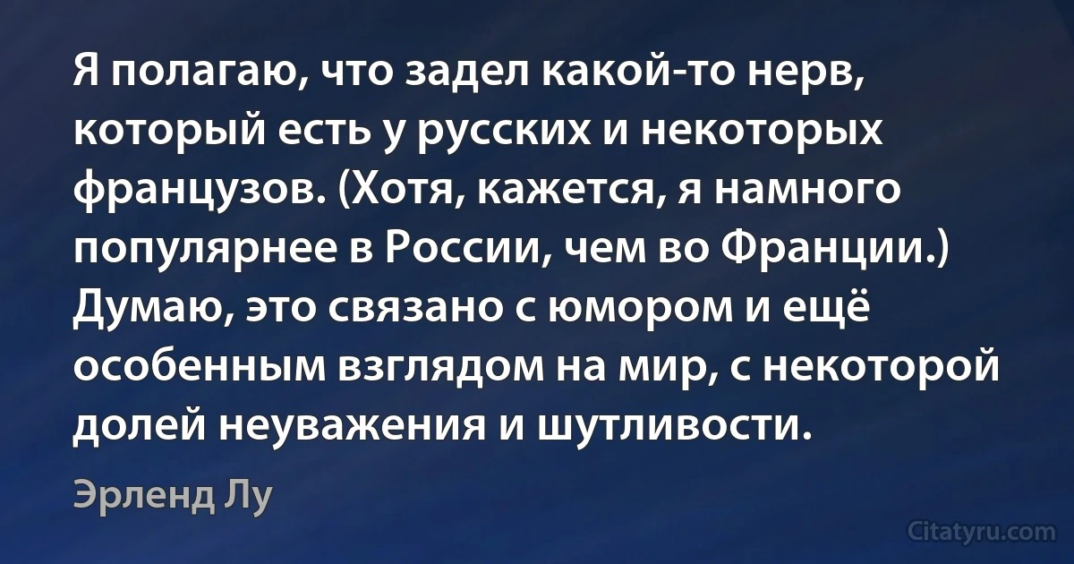 Я полагаю, что задел какой-то нерв, который есть у русских и некоторых французов. (Хотя, кажется, я намного популярнее в России, чем во Франции.) Думаю, это связано с юмором и ещё особенным взглядом на мир, с некоторой долей неуважения и шутливости. (Эрленд Лу)