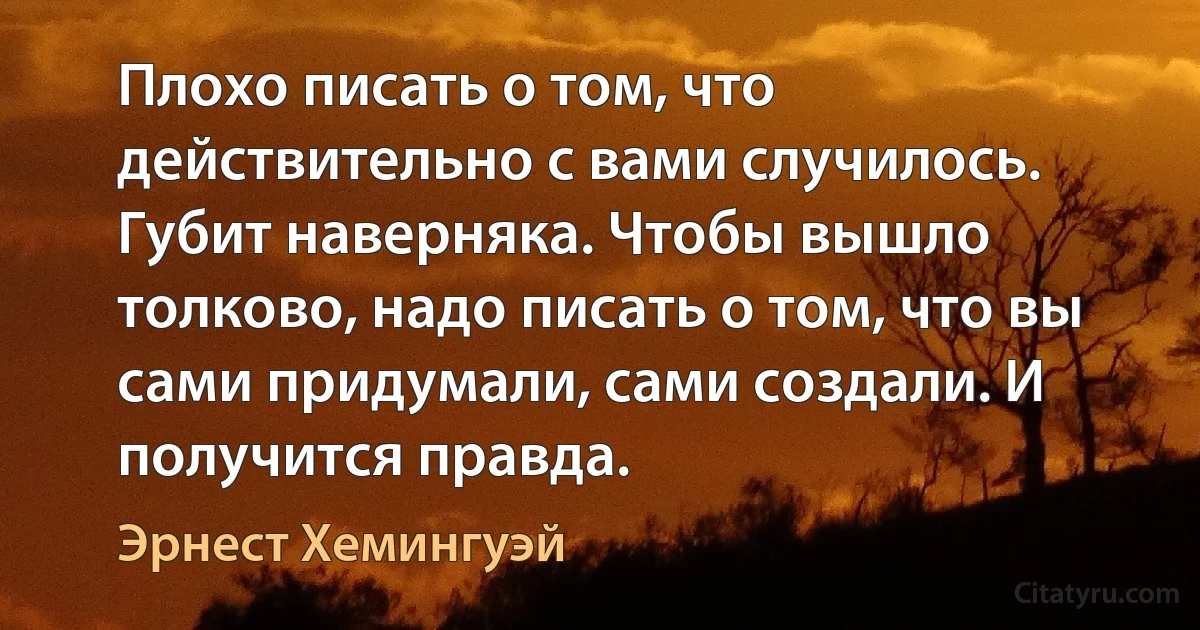 Плохо писать о том, что действительно с вами случилось. Губит наверняка. Чтобы вышло толково, надо писать о том, что вы сами придумали, сами создали. И получится правда. (Эрнест Хемингуэй)