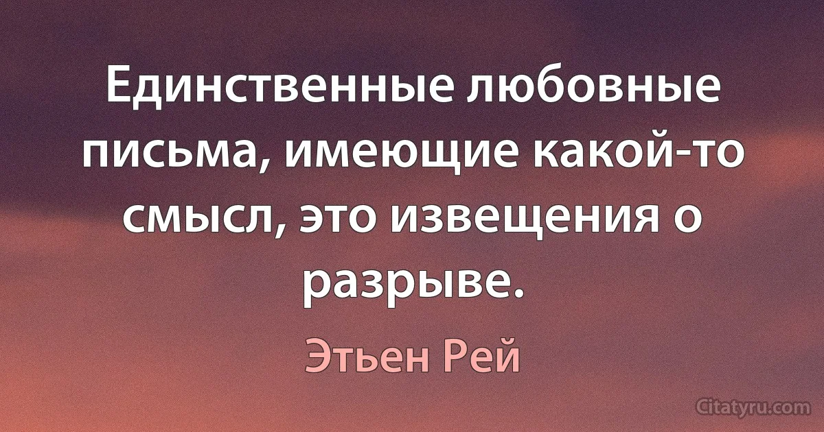 Единственные любовные письма, имеющие какой-то смысл, это извещения о разрыве. (Этьен Рей)