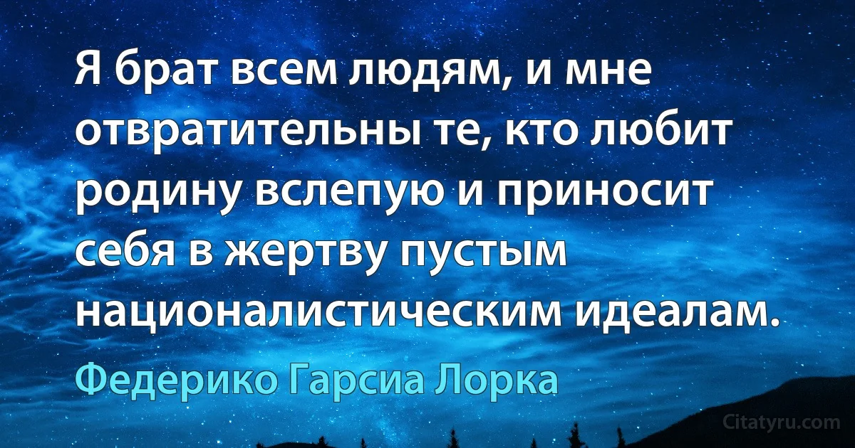 Я брат всем людям, и мне отвратительны те, кто любит родину вслепую и приносит себя в жертву пустым националистическим идеалам. (Федерико Гарсиа Лорка)