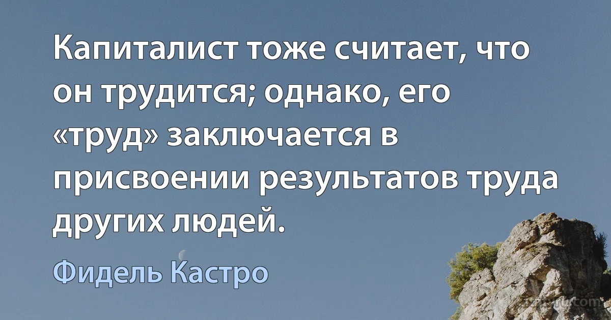 Капиталист тоже считает, что он трудится; однако, его «труд» заключается в присвоении результатов труда других людей. (Фидель Кастро)