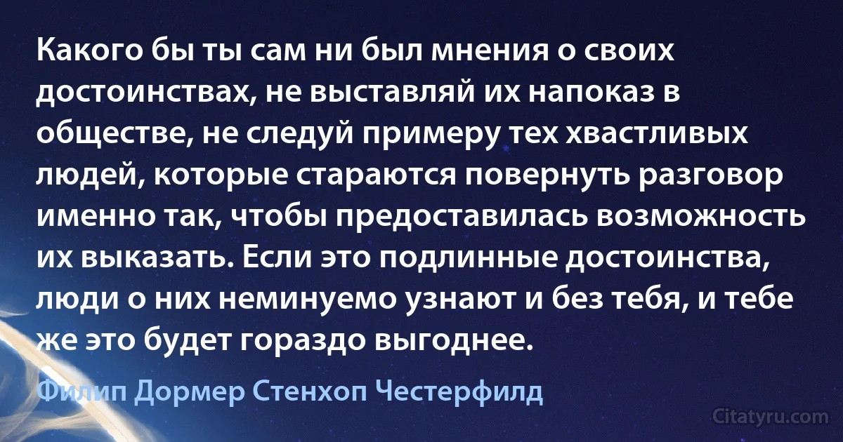 Какого бы ты сам ни был мнения о своих достоинствах, не выставляй их напоказ в обществе, не следуй примеру тех хвастливых людей, которые стараются повернуть разговор именно так, чтобы предоставилась возможность их выказать. Если это подлинные достоинства, люди о них неминуемо узнают и без тебя, и тебе же это будет гораздо выгоднее. (Филип Дормер Стенхоп Честерфилд)