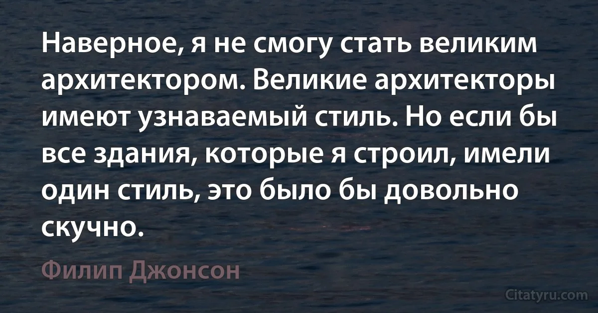 Наверное, я не смогу стать великим архитектором. Великие архитекторы имеют узнаваемый стиль. Но если бы все здания, которые я строил, имели один стиль, это было бы довольно скучно. (Филип Джонсон)