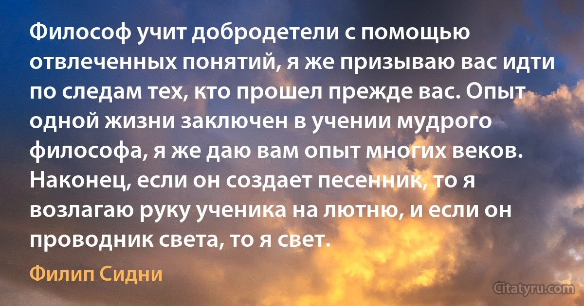 Философ учит добродетели с помощью отвлеченных понятий, я же призываю вас идти по следам тех, кто прошел прежде вас. Опыт одной жизни заключен в учении мудрого философа, я же даю вам опыт многих веков. Наконец, если он создает песенник, то я возлагаю руку ученика на лютню, и если он проводник света, то я свет. (Филип Сидни)