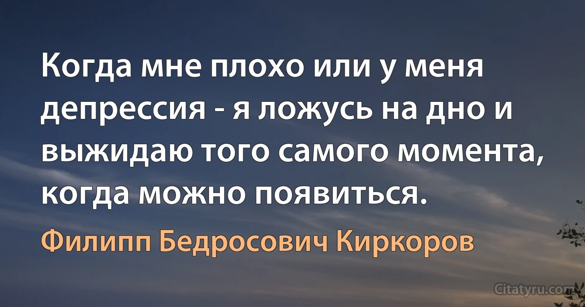 Когда мне плохо или у меня депрессия - я ложусь на дно и выжидаю того самого момента, когда можно появиться. (Филипп Бедросович Киркоров)