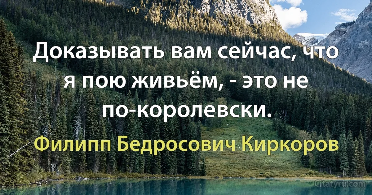 Доказывать вам сейчас, что я пою живьём, - это не по-королевски. (Филипп Бедросович Киркоров)