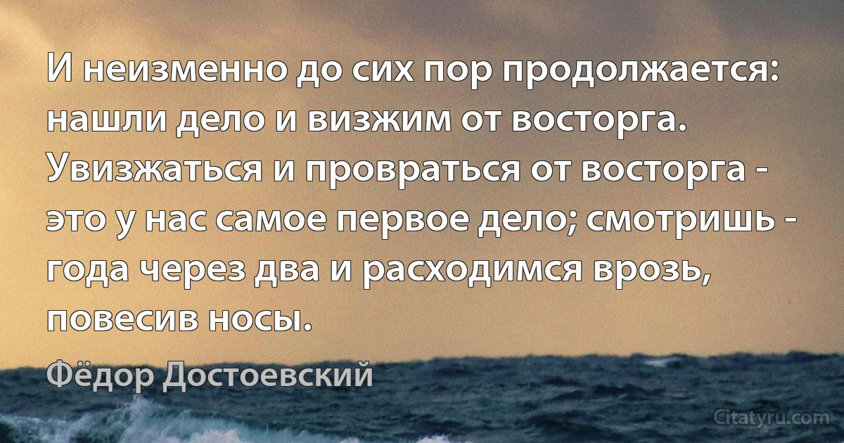 И неизменно до сих пор продолжается: нашли дело и визжим от восторга. Увизжаться и провраться от восторга - это у нас самое первое дело; смотришь - года через два и расходимся врозь, повесив носы. (Фёдор Достоевский)