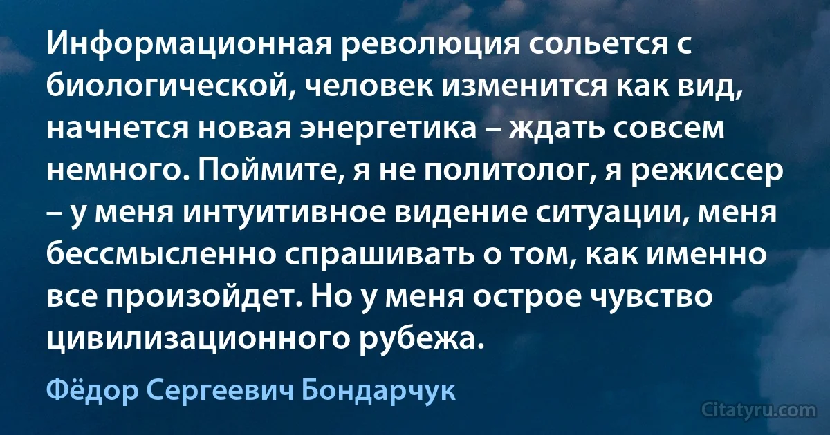 Информационная революция сольется с биологической, человек изменится как вид, начнется новая энергетика – ждать совсем немного. Поймите, я не политолог, я режиссер – у меня интуитивное видение ситуации, меня бессмысленно спрашивать о том, как именно все произойдет. Но у меня острое чувство цивилизационного рубежа. (Фёдор Сергеевич Бондарчук)