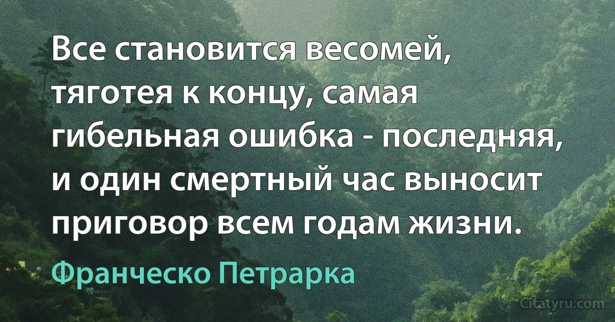 Все становится весомей, тяготея к концу, самая гибельная ошибка - последняя, и один смертный час выносит приговор всем годам жизни. (Франческо Петрарка)