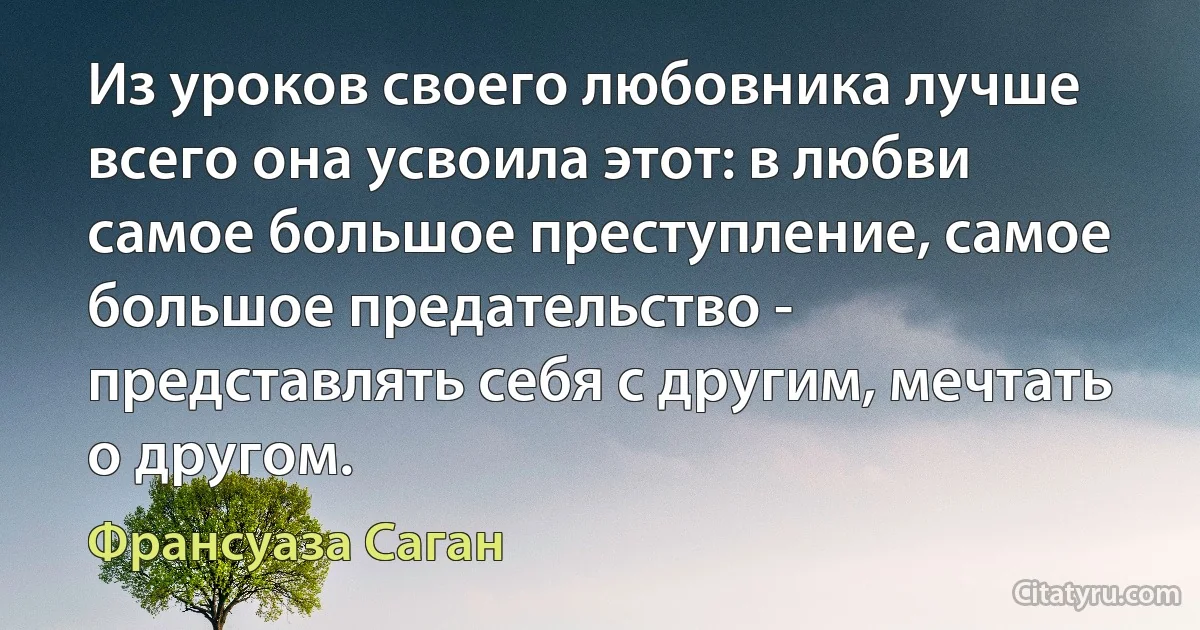 Из уроков своего любовника лучше всего она усвоила этот: в любви самое большое преступление, самое большое предательство - представлять себя с другим, мечтать о другом. (Франсуаза Саган)