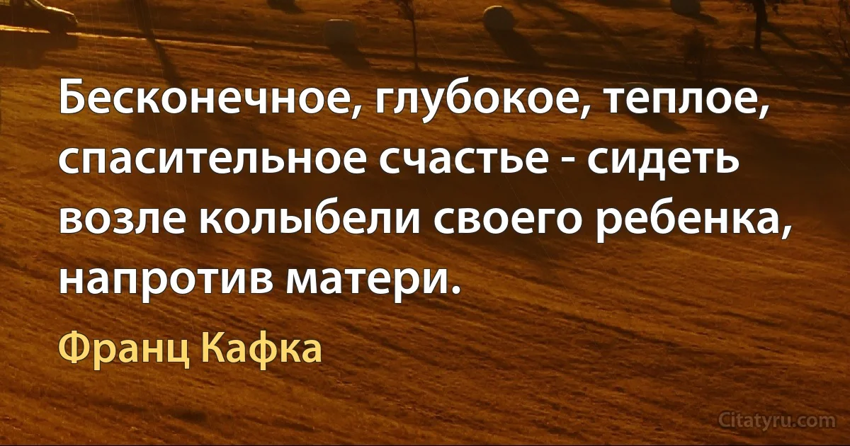 Бесконечное, глубокое, теплое, спасительное счастье - сидеть возле колыбели своего ребенка, напротив матери. (Франц Кафка)