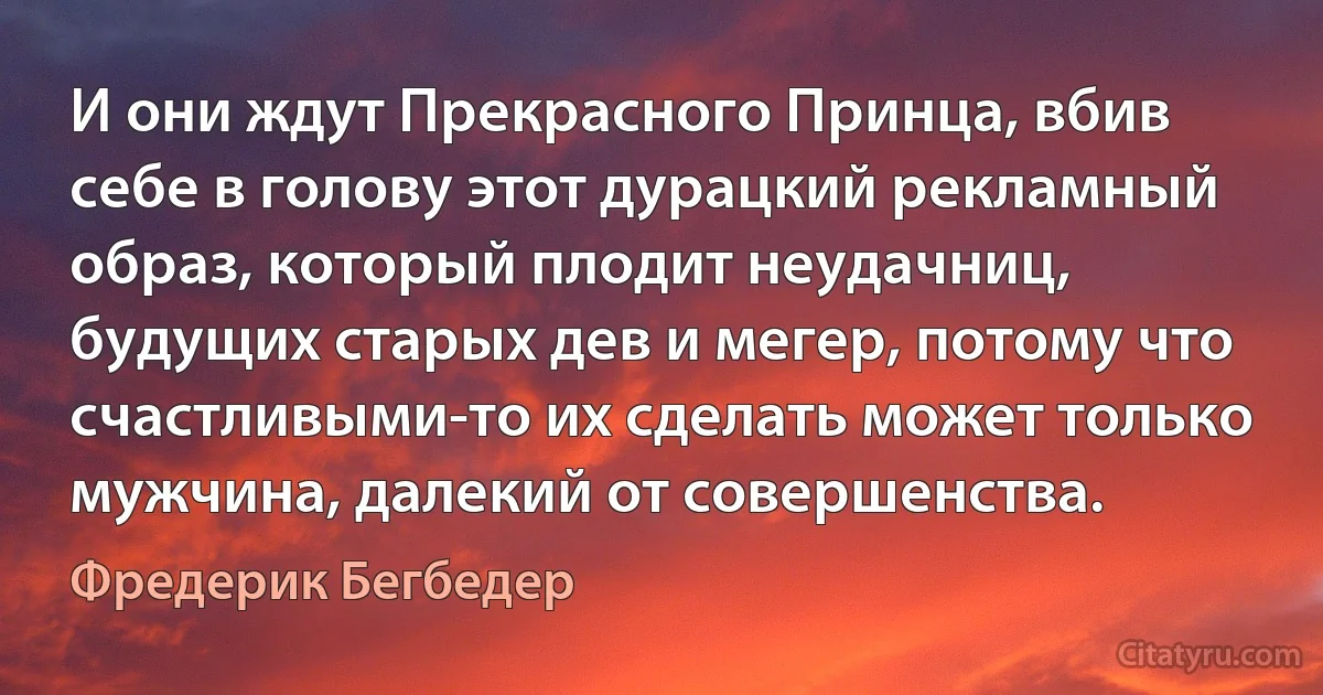 И они ждут Прекрасного Принца, вбив себе в голову этот дурацкий рекламный образ, который плодит неудачниц, будущих старых дев и мегер, потому что счастливыми-то их сделать может только мужчина, далекий от совершенства. (Фредерик Бегбедер)