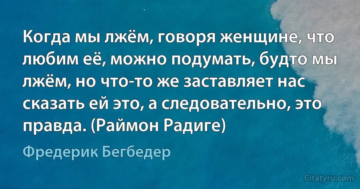 Когда мы лжём, говоря женщине, что любим её, можно подумать, будто мы лжём, но что-то же заставляет нас сказать ей это, а следовательно, это правда. (Раймон Радиге) (Фредерик Бегбедер)