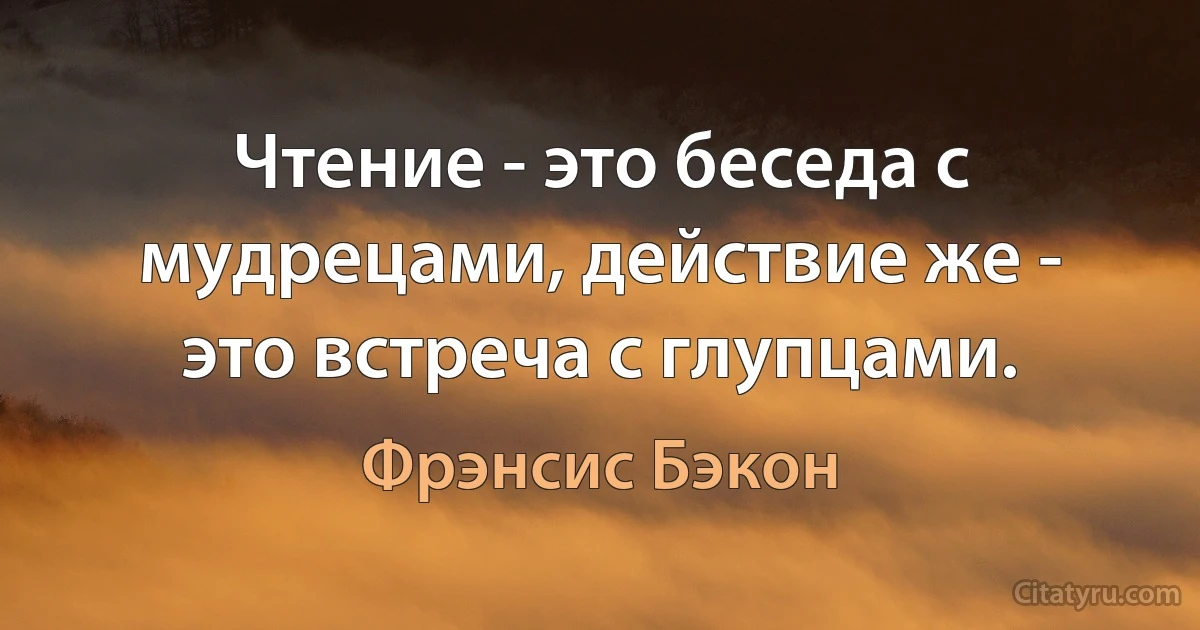 Чтение - это беседа с мудрецами, действие же - это встреча с глупцами. (Фрэнсис Бэкон)