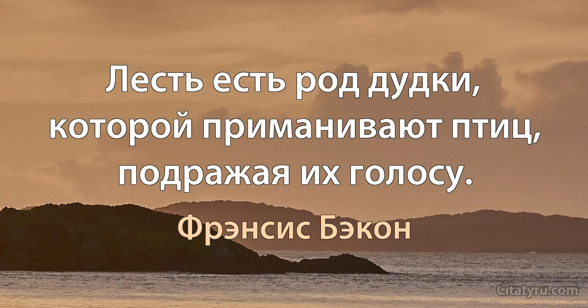 Лесть есть род дудки, которой приманивают птиц, подражая их голосу. (Фрэнсис Бэкон)