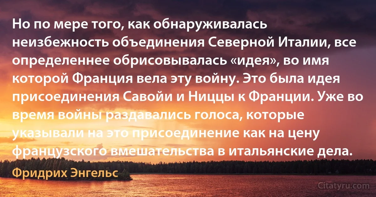 Но по мере того, как обнаруживалась неизбежность объединения Северной Италии, все определеннее обрисовывалась «идея», во имя которой Франция вела эту войну. Это была идея присоединения Савойи и Ниццы к Франции. Уже во время войны раздавались голоса, которые указывали на это присоединение как на цену французского вмешательства в итальянские дела. (Фридрих Энгельс)