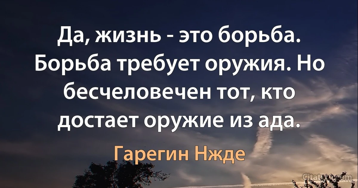 Да, жизнь - это борьба. Борьба требует оружия. Но бесчеловечен тот, кто достает оружие из ада. (Гарегин Нжде)