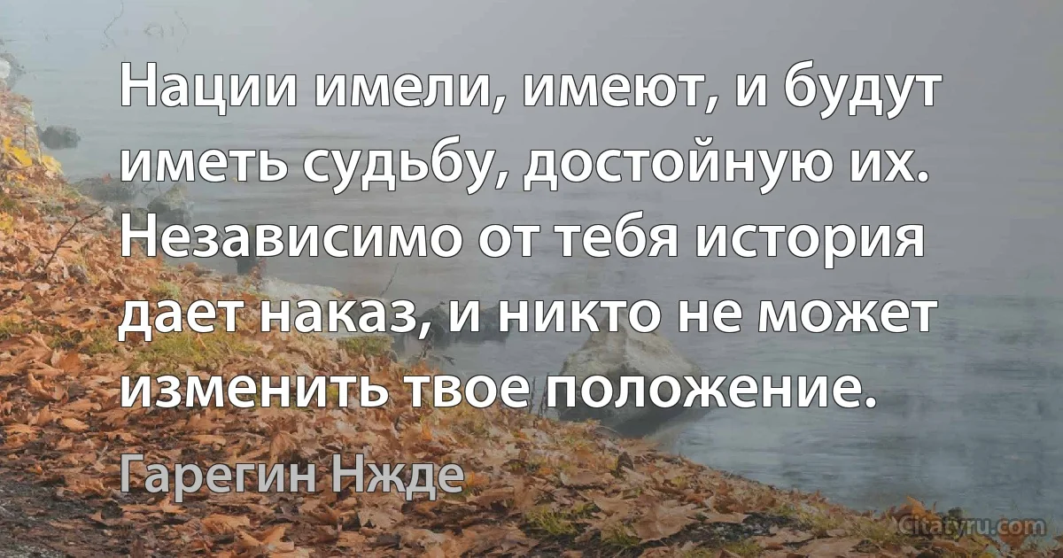 Нации имели, имеют, и будут иметь судьбу, достойную их. Независимо от тебя история дает наказ, и никто не может изменить твое положение. (Гарегин Нжде)