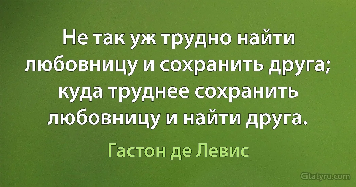 Не так уж трудно найти любовницу и сохранить друга; куда труднее сохранить любовницу и найти друга. (Гастон де Левис)