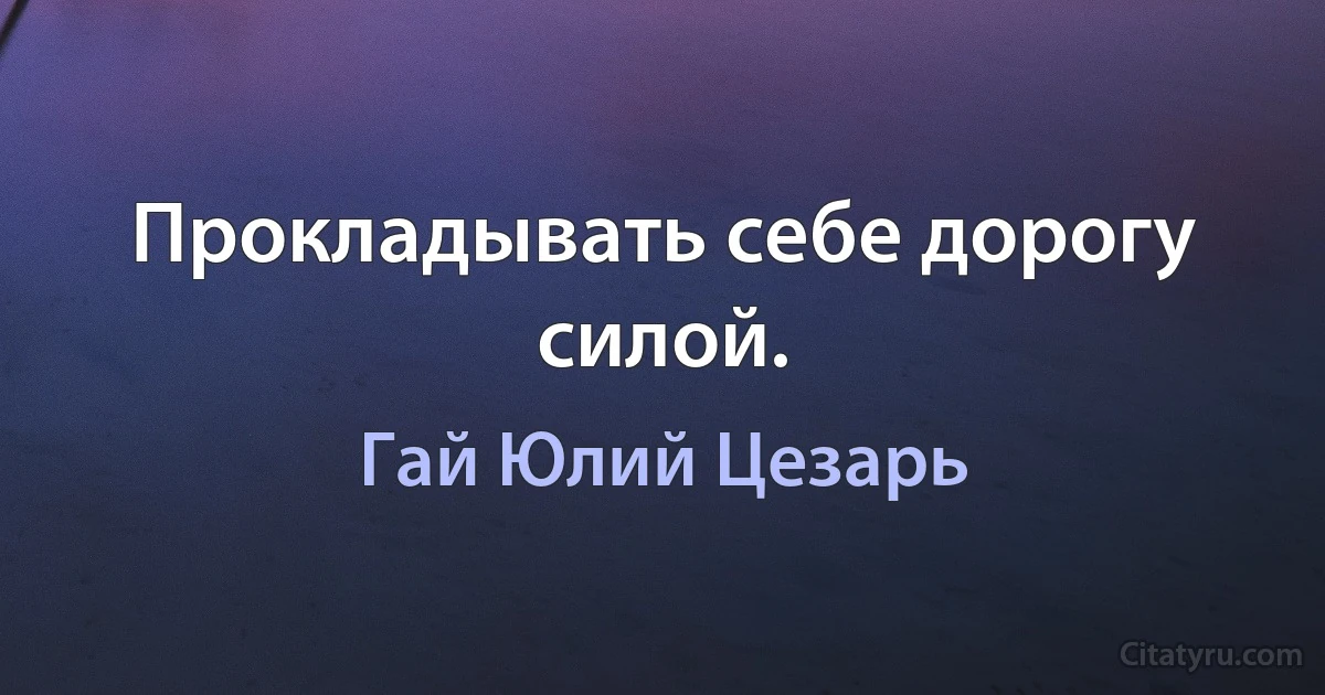 Прокладывать себе дорогу силой. (Гай Юлий Цезарь)