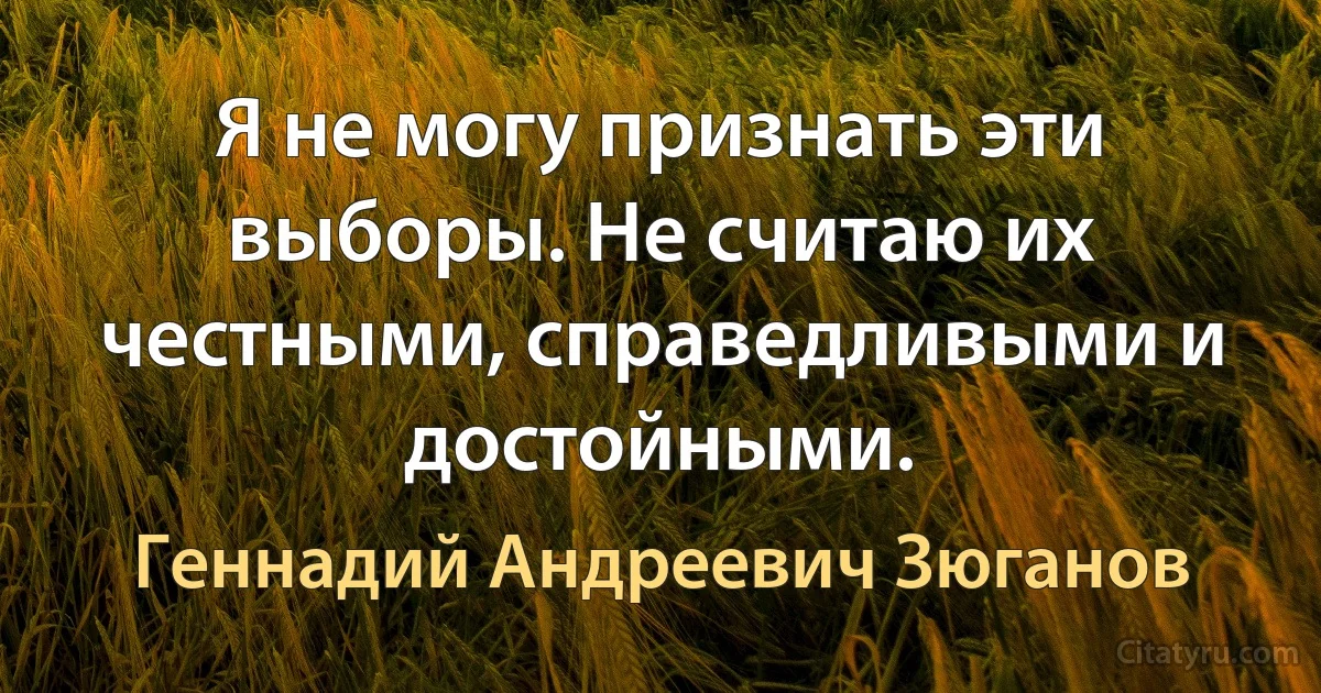 Я не могу признать эти выборы. Не считаю их честными, справедливыми и достойными. (Геннадий Андреевич Зюганов)