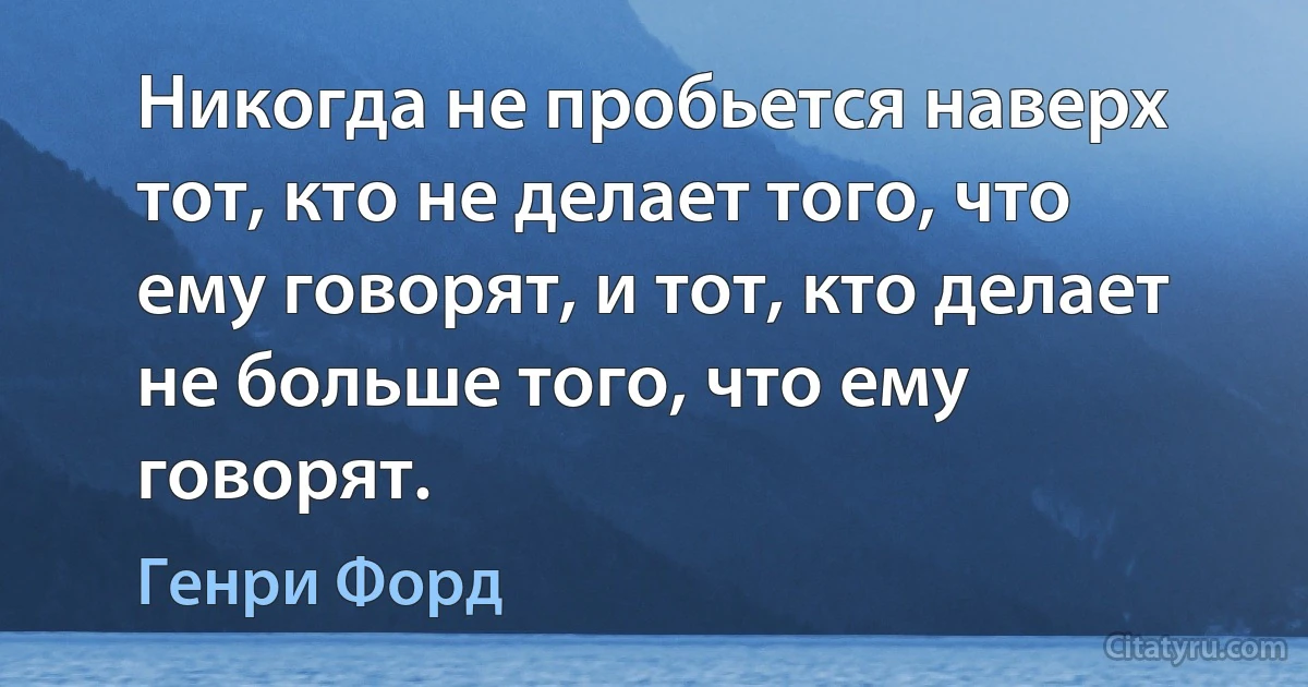 Никогда не пробьется наверх тот, кто не делает того, что ему говорят, и тот, кто делает не больше того, что ему говорят. (Генри Форд)